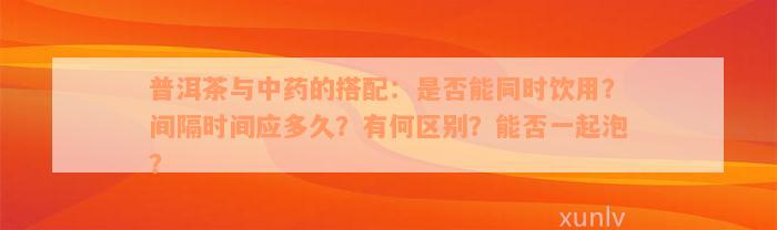 普洱茶与中药的搭配：是否能同时饮用？间隔时间应多久？有何区别？能否一起泡？