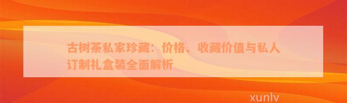 古树茶私家珍藏：价格、收藏价值与私人订制礼盒装全面解析