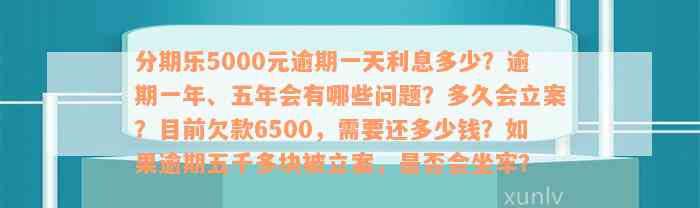 分期乐5000元逾期一天利息多少？逾期一年、五年会有哪些问题？多久会立案？目前欠款6500，需要还多少钱？如果逾期五千多块被立案，是否会坐牢？