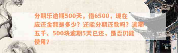 分期乐逾期500天，借6500，现在应还金额是多少？还能分期还款吗？逾期五千、500块逾期5天已还，是否仍能使用？