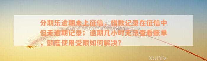 分期乐逾期未上征信，借款记录在征信中但无逾期记录；逾期几小时无法查看账单，额度使用受限如何解决？