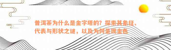 普洱茶为什么是金字塔的？探索其象征、代表与形状之谜，以及为何呈现金色