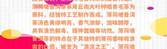 薄荷塘普洱茶口感特点详解：清新爽口，回甘悠长，是薄荷塘普洱茶的主要特色。薄荷塘普洱茶采用云南大叶种晒青毛茶为原料，经独特工艺制作而成。薄荷塘普洱茶汤色黄绿明亮，香气浓郁，滋味醇厚，具有清热解毒、提神醒脑等功效。薄荷塘普洱茶的特点在于其独特的薄荷香味和清爽的口感，被誉为“清凉之王”。薄荷塘普洱生茶则以其原始自然的风味而受到喜爱，是普洱茶中的佳品。