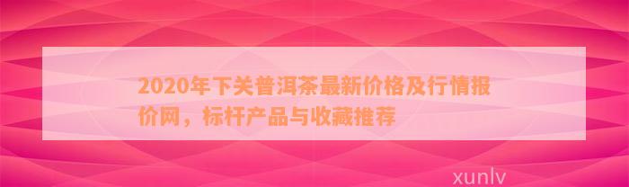 2020年下关普洱茶最新价格及行情报价网，标杆产品与收藏推荐