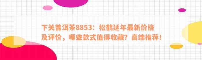 下关普洱茶8853：松鹤延年最新价格及评价，哪些款式值得收藏？高端推荐！