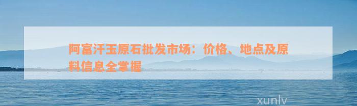 阿富汗玉原石批发市场：价格、地点及原料信息全掌握