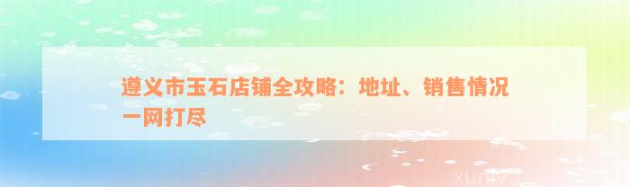 遵义市玉石店铺全攻略：地址、销售情况一网打尽