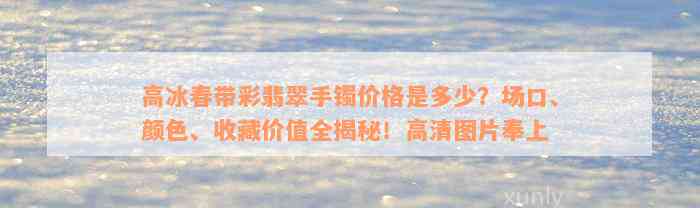 高冰春带彩翡翠手镯价格是多少？场口、颜色、收藏价值全揭秘！高清图片奉上