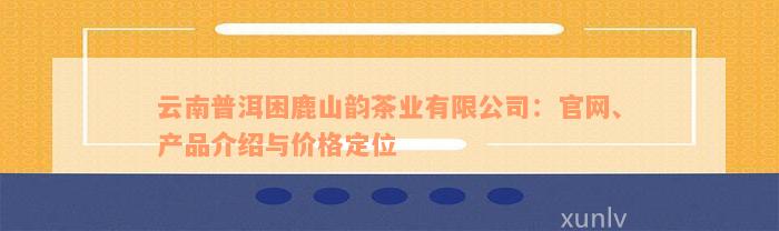 云南普洱困鹿山韵茶业有限公司：官网、产品介绍与价格定位