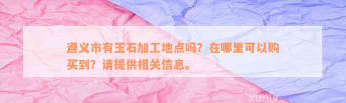 遵义市有玉石加工地点吗？在哪里可以购买到？请提供相关信息。