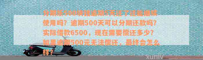 分期乐500块钱逾期5天还了还能继续使用吗？逾期500天可以分期还款吗？实际借款6500，现在需要偿还多少？如果逾期500元无法偿还，最终会怎么样？