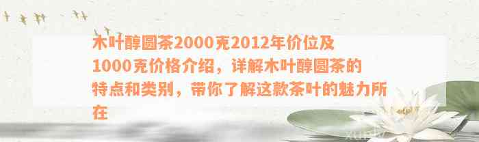 木叶醇圆茶2000克2012年价位及1000克价格介绍，详解木叶醇圆茶的特点和类别，带你了解这款茶叶的魅力所在