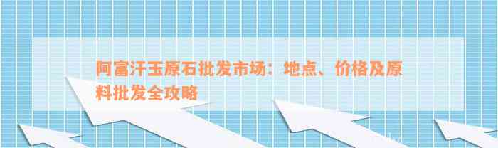 阿富汗玉原石批发市场：地点、价格及原料批发全攻略