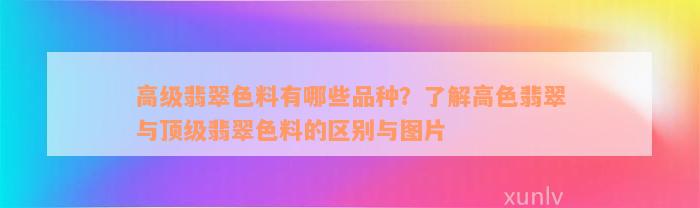 高级翡翠色料有哪些品种？了解高色翡翠与顶级翡翠色料的区别与图片