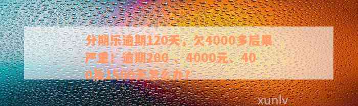 分期乐逾期120天，欠4000多后果严重！逾期200 、4000元、400及1500天怎么办？