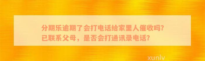 分期乐逾期了会打电话给家里人催收吗？已联系父母，是否会打通讯录电话？