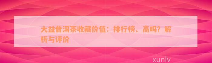 大益普洱茶收藏价值：排行榜、高吗？解析与评价