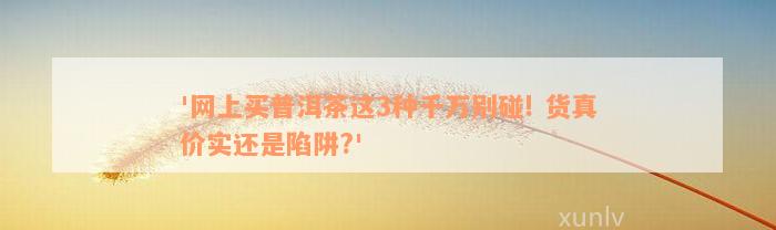 '网上买普洱茶这3种千万别碰! 货真价实还是陷阱?'