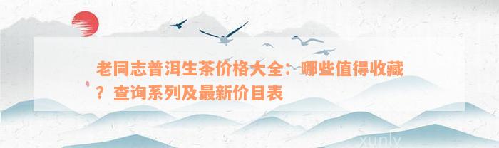 老同志普洱生茶价格大全：哪些值得收藏？查询系列及最新价目表