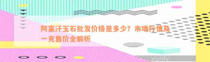 阿富汗玉石批发价格是多少？市场行情及一克售价全解析