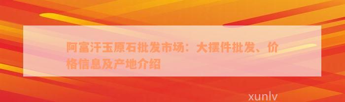 阿富汗玉原石批发市场：大摆件批发、价格信息及产地介绍