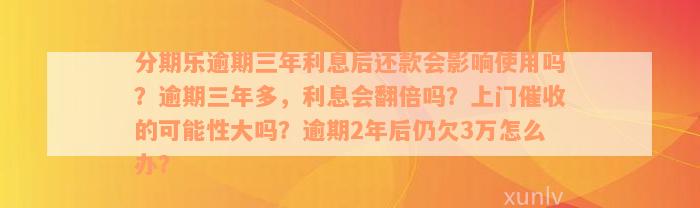 分期乐逾期三年利息后还款会影响使用吗？逾期三年多，利息会翻倍吗？上门催收的可能性大吗？逾期2年后仍欠3万怎么办？