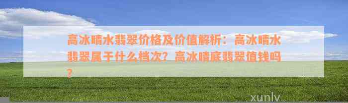 高冰晴水翡翠价格及价值解析：高冰晴水翡翠属于什么档次？高冰晴底翡翠值钱吗？