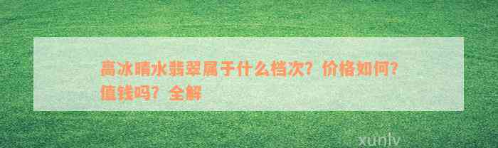 高冰晴水翡翠属于什么档次？价格如何？值钱吗？全解