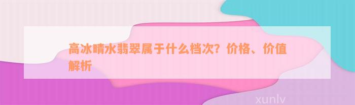 高冰晴水翡翠属于什么档次？价格、价值解析