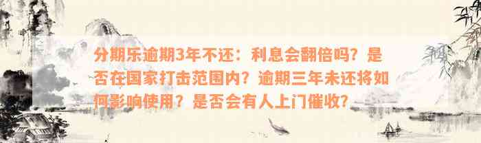 分期乐逾期3年不还：利息会翻倍吗？是否在国家打击范围内？逾期三年未还将如何影响使用？是否会有人上门催收？