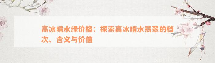 高冰晴水绿价格：探索高冰晴水翡翠的档次、含义与价值