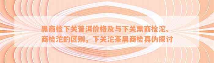 黑商检下关普洱价格及与下关黑商检沱、商检沱的区别，下关沱茶黑商检真伪探讨