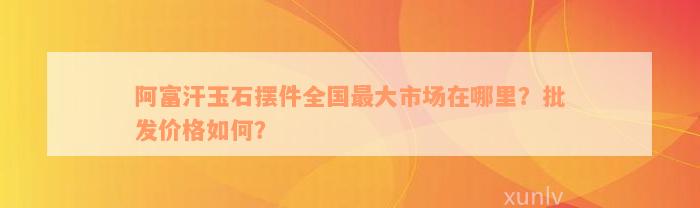 阿富汗玉石摆件全国最大市场在哪里？批发价格如何？