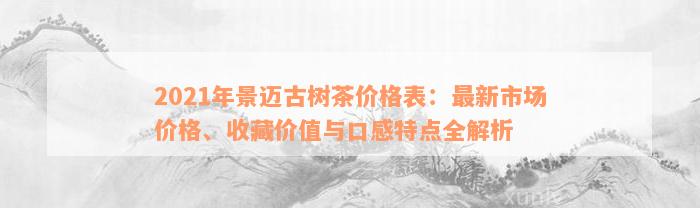 2021年景迈古树茶价格表：最新市场价格、收藏价值与口感特点全解析