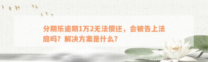 分期乐逾期1万2无法偿还，会被告上法庭吗？解决方案是什么？