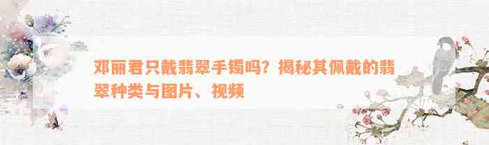 邓丽君只戴翡翠手镯吗？揭秘其佩戴的翡翠种类与图片、视频