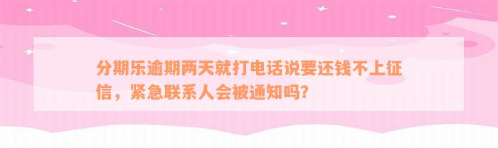 分期乐逾期两天就打电话说要还钱不上征信，紧急联系人会被通知吗？