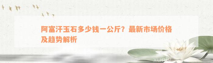 阿富汗玉石多少钱一公斤？最新市场价格及趋势解析