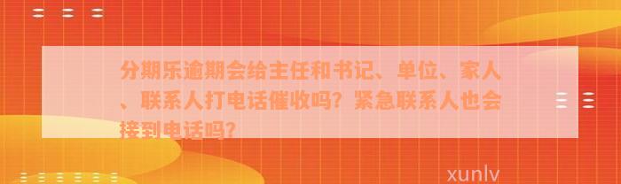 分期乐逾期会给主任和书记、单位、家人、联系人打电话催收吗？紧急联系人也会接到电话吗？