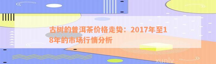 古树的普洱茶价格走势：2017年至18年的市场行情分析