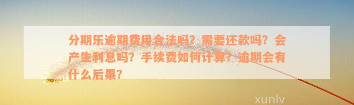 分期乐逾期费用合法吗？需要还款吗？会产生利息吗？手续费如何计算？逾期会有什么后果？