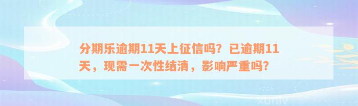 分期乐逾期11天上征信吗？已逾期11天，现需一次性结清，影响严重吗？