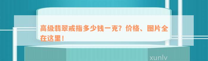 高级翡翠戒指多少钱一克？价格、图片全在这里！