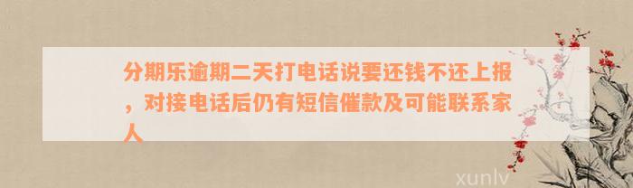 分期乐逾期二天打电话说要还钱不还上报，对接电话后仍有短信催款及可能联系家人