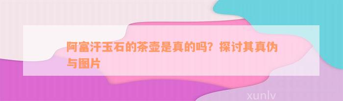 阿富汗玉石的茶壶是真的吗？探讨其真伪与图片