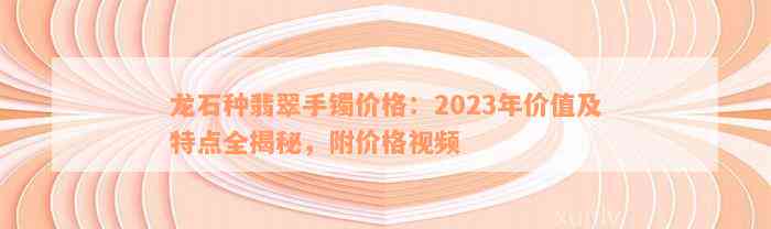 龙石种翡翠手镯价格：2023年价值及特点全揭秘，附价格视频