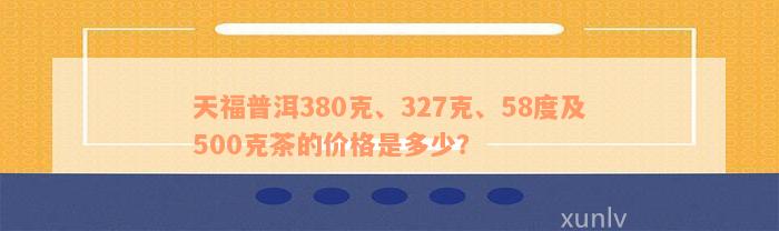 天福普洱380克、327克、58度及500克茶的价格是多少？