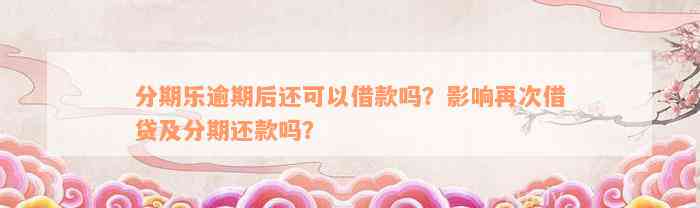 分期乐逾期后还可以借款吗？影响再次借贷及分期还款吗？