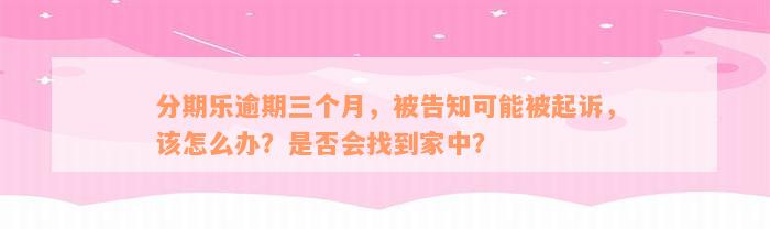 分期乐逾期三个月，被告知可能被起诉，该怎么办？是否会找到家中？