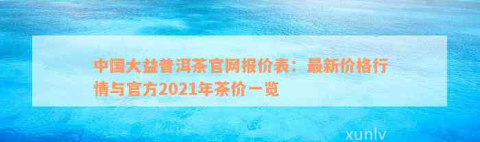 中国大益普洱茶官网报价表：最新价格行情与官方2021年茶价一览